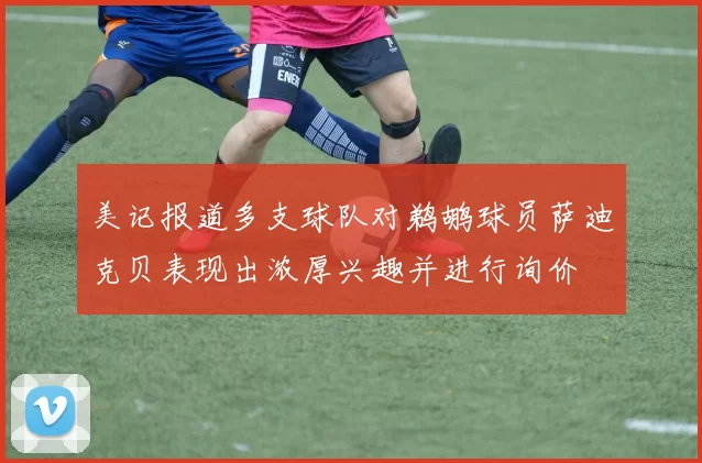 美记报道多支球队对鹈鹕球员萨迪克贝表现出浓厚兴趣并进行询价