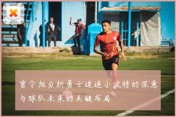 曾令旭分析勇士追逐小波特的深意与球队未来的关键布局