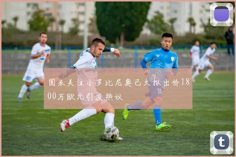 国米关注小罗比尼奥已久拟出价1800万欧元引发热议