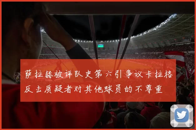 萨拉赫被评队史第六引争议卡拉格反击质疑者对其他球员的不尊重