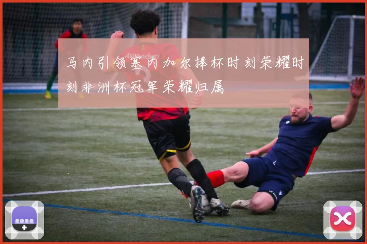 马内引领塞内加尔捧杯时刻荣耀时刻非洲杯冠军荣耀归属