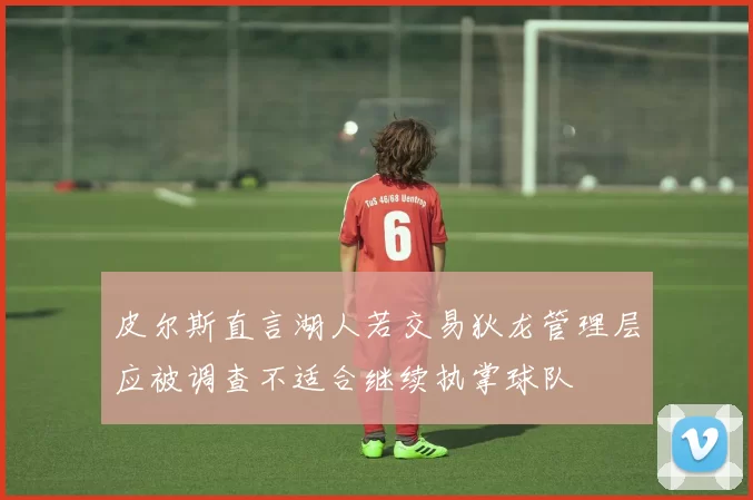皮尔斯直言湖人若交易狄龙管理层应被调查不适合继续执掌球队