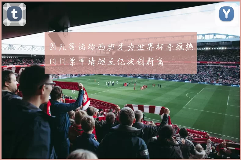 因凡蒂诺称西班牙为世界杯夺冠热门门票申请超五亿次创新高