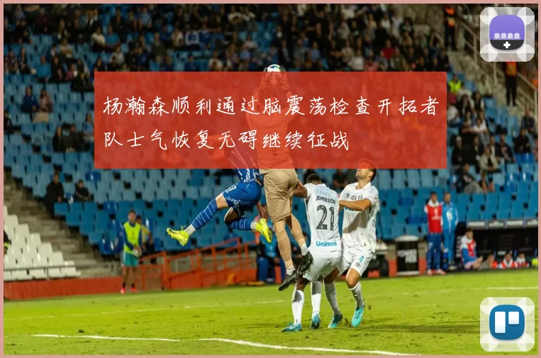 杨瀚森顺利通过脑震荡检查开拓者队士气恢复无碍继续征战