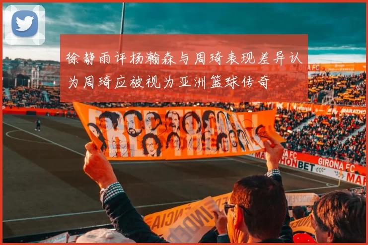 徐静雨评杨瀚森与周琦表现差异认为周琦应被视为亚洲篮球传奇