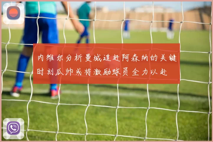 内维尔分析曼城追赶阿森纳的关键时刻瓜帅或将激励球员全力以赴