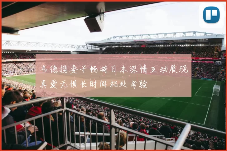 韦德携妻子畅游日本深情互动展现真爱无惧长时间相处考验