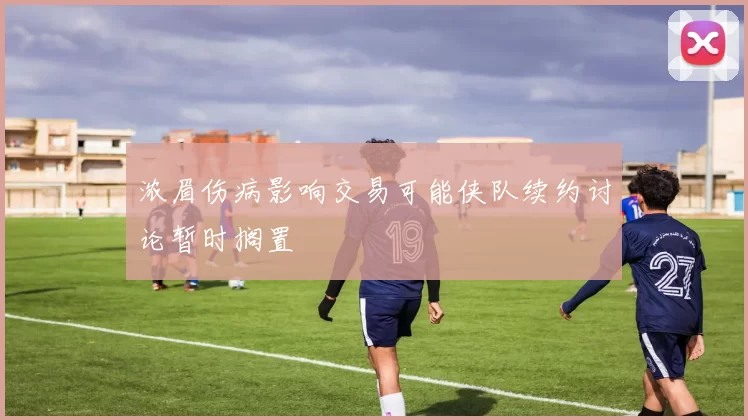 浓眉伤病影响交易可能侠队续约讨论暂时搁置