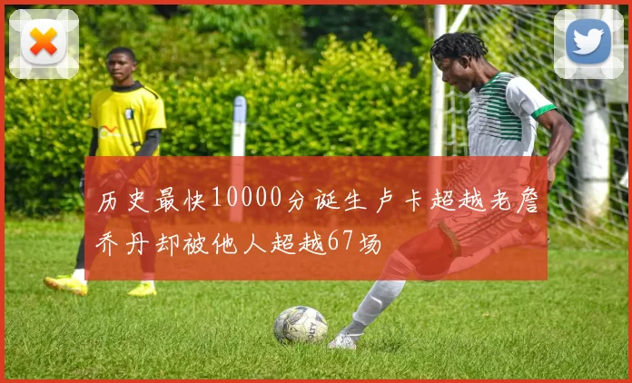 历史最快10000分诞生卢卡超越老詹乔丹却被他人超越67场