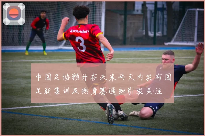 中国足协预计在未来两天内发布国足新集训及热身赛通知引发关注