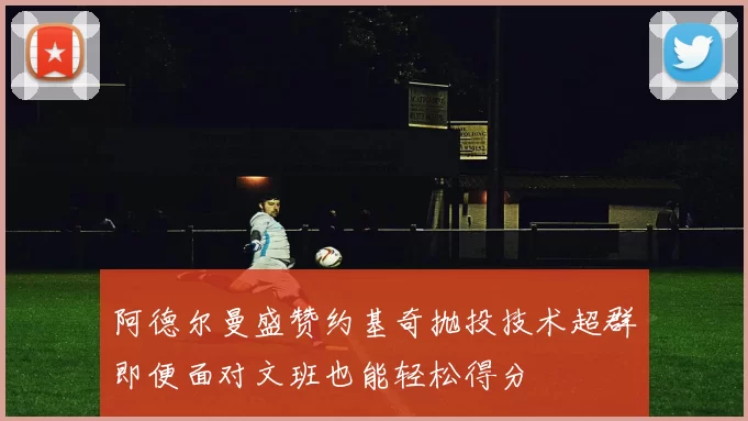 阿德尔曼盛赞约基奇抛投技术超群即便面对文班也能轻松得分