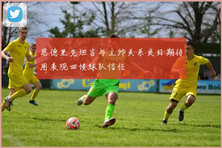 恩德里克坦言与主帅关系良好期待用表现回馈球队信任