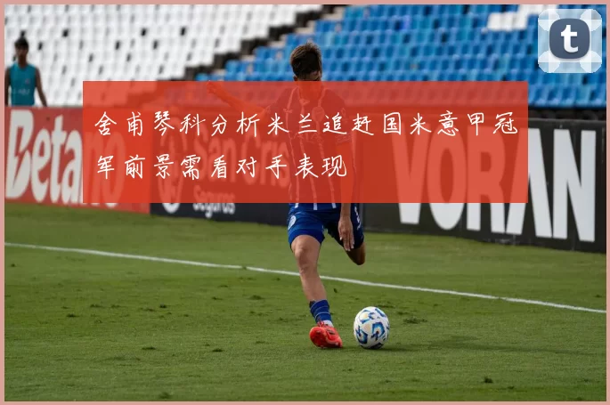 舍甫琴科分析米兰追赶国米意甲冠军前景需看对手表现