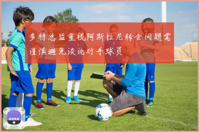 多特总监重视阿斯拉尼转会问题需谨慎避免谈论对手球员