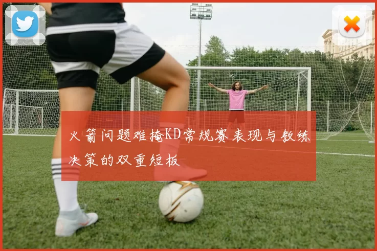 火箭问题难掩KD常规赛表现与教练决策的双重短板