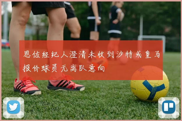 恩佐经纪人澄清未收到沙特或皇马报价球员无离队意向