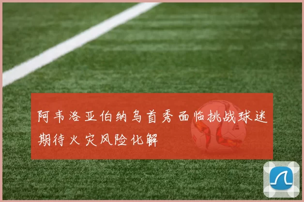 阿韦洛亚伯纳乌首秀面临挑战球迷期待火灾风险化解