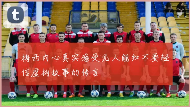 梅西内心真实感受无人能知不要轻信虚构故事的传言