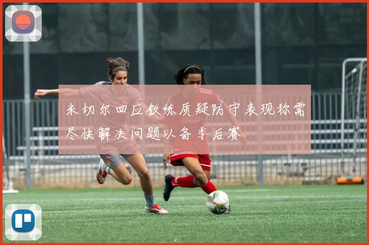 米切尔回应教练质疑防守表现称需尽快解决问题以备季后赛