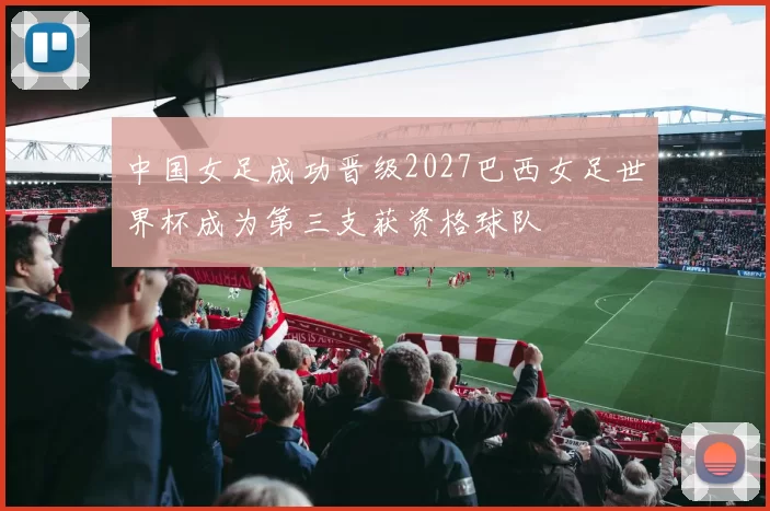 中国女足成功晋级2027巴西女足世界杯成为第三支获资格球队