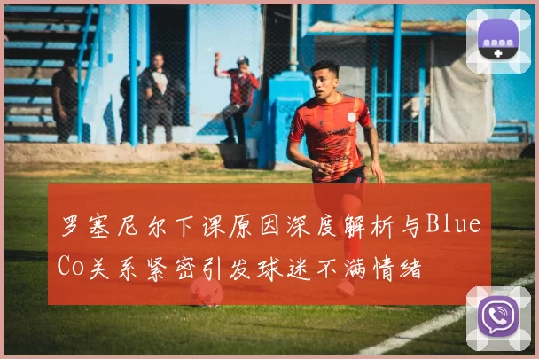罗塞尼尔下课原因深度解析与BlueCo关系紧密引发球迷不满情绪